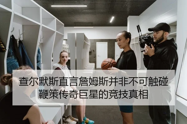 查尔默斯直言詹姆斯并非不可触碰 鞭策传奇巨星的竞技真相